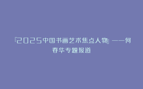 『2025中国书画艺术焦点人物』——何春华专题报道