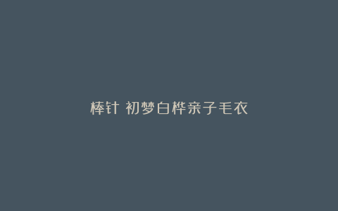 棒针｜初梦白桦亲子毛衣