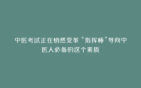 中医考试正在悄然变革！“指挥棒”导向中医人必备的这个素质