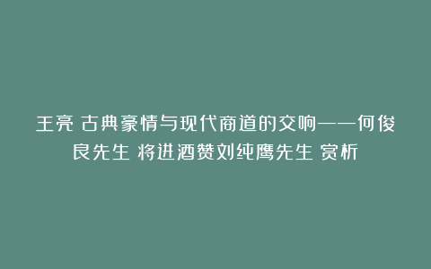王亮：古典豪情与现代商道的交响——何俊良先生《将进酒赞刘纯鹰先生》赏析