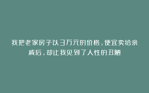 我把老家房子以3万元的价格，便宜卖给亲戚后，却让我见到了人性的丑陋