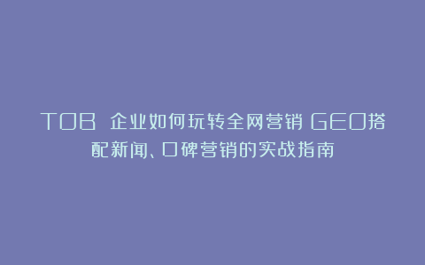 TOB 企业如何玩转全网营销？GEO搭配新闻、口碑营销的实战指南