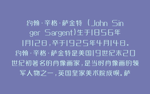 约翰·辛格·萨金特 (John Singer Sargent)生于1856年1月12日，卒于1925年4月14日。约翰·辛格·萨金特是美国19世纪末20世纪初著名的肖像画家，是当时肖像画的领军人物之一，英国皇家美术院成员。萨