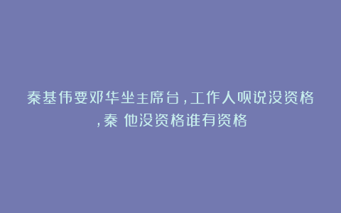 秦基伟要邓华坐主席台，工作人员说没资格，秦：他没资格谁有资格