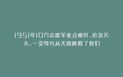 1951年10万志愿军差点被歼，危急关头，一支奇兵从天而降救了他们