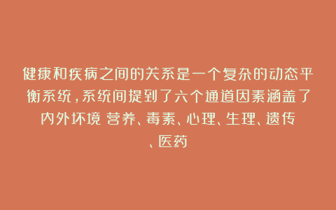 健康和疾病之间的关系是一个复杂的动态平衡系统，系统间提到了六个通道因素涵盖了内外坏境：营养、毒素、心理、生理、遗传、医药