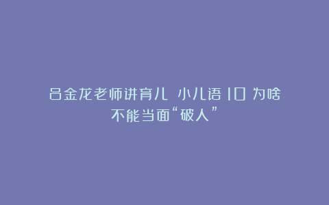 吕金龙老师讲育儿|《小儿语》10：为啥不能当面“破人”？