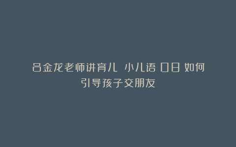 吕金龙老师讲育儿|《小儿语》08：如何引导孩子交朋友