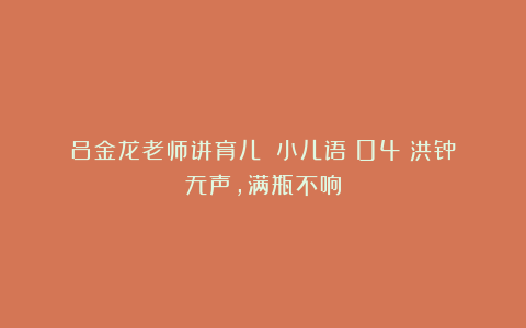 吕金龙老师讲育儿|《小儿语》04：洪钟无声，满瓶不响