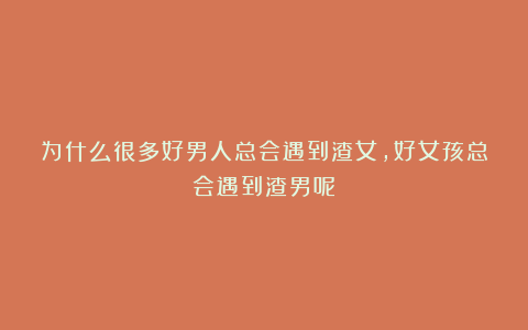 为什么很多好男人总会遇到渣女，好女孩总会遇到渣男呢？