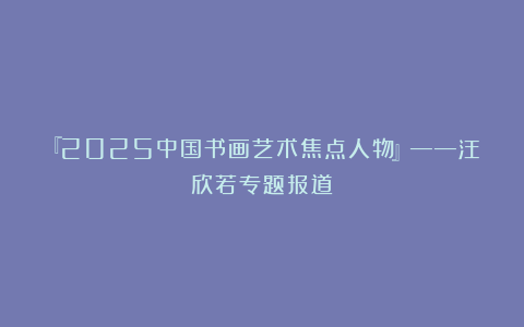 『2025中国书画艺术焦点人物』——汪欣若专题报道