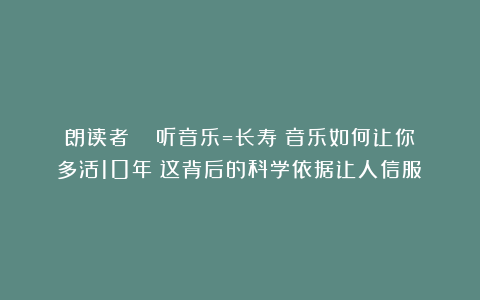 朗读者|| 听音乐=长寿？音乐如何让你多活10年？这背后的科学依据让人信服！