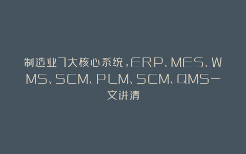 制造业7大核心系统，ERP、MES、WMS、SCM、PLM、SCM、QMS一文讲清