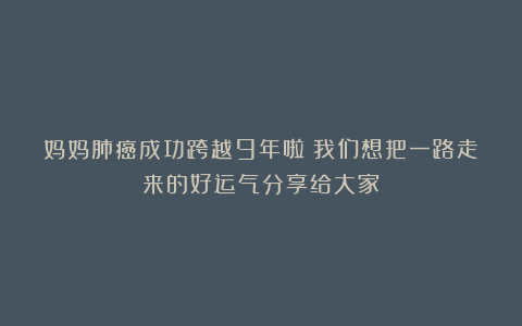 妈妈肺癌成功跨越9年啦！我们想把一路走来的好运气分享给大家