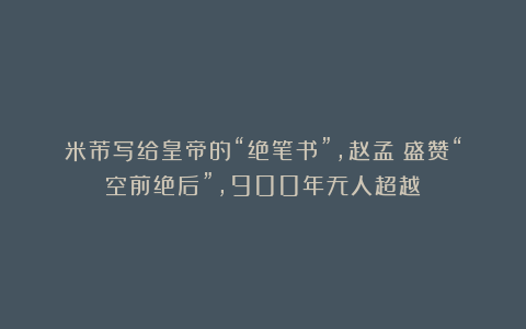 米芾写给皇帝的“绝笔书”，赵孟頫盛赞“空前绝后”，900年无人超越！