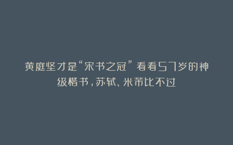 黄庭坚才是“宋书之冠”！看看57岁的神级楷书，苏轼、米芾比不过