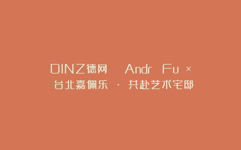 DINZ德网 | André Fu × 台北嘉佩乐 · 共赴艺术宅邸