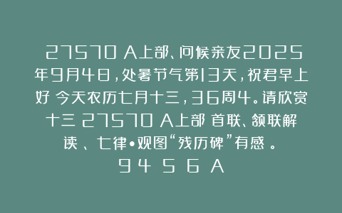 （27570）A上部、问候亲友2025年9月4日，处暑节气第13天，祝君早上好！今天农历七月十三，36周4。请欣赏十三（27570）A上部（首联、颔联解读）、《七律•观图“残历碑”有感》。［9〈4〉〈5〉〈6〉］A