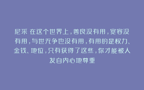 尼采：在这个世界上，善良没有用，宽容没有用，与世无争也没有用，有用的是权力、金钱、地位，只有获得了这些，你才能被人发自内心地尊重