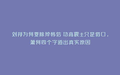 刘邦为何要除掉韩信？功高震主只是借口，萧何四个字道出真实原因
