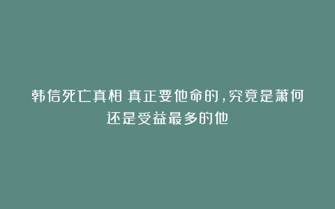 韩信死亡真相：真正要他命的，究竟是萧何还是受益最多的他？
