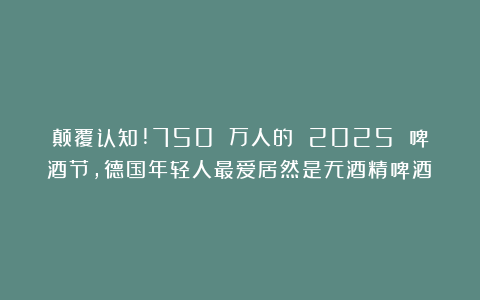 颠覆认知!750 万人的 2025 啤酒节，德国年轻人最爱居然是无酒精啤酒？