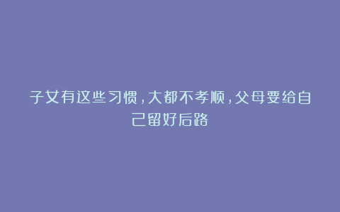 子女有这些习惯，大都不孝顺，父母要给自己留好后路