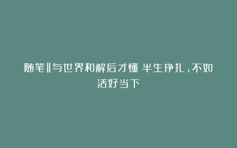 随笔‖与世界和解后才懂：半生挣扎，不如活好当下