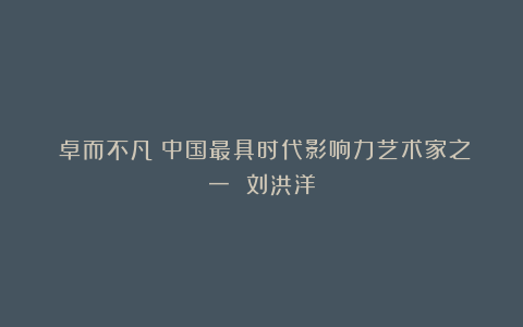 《卓而不凡》中国最具时代影响力艺术家之一 刘洪洋