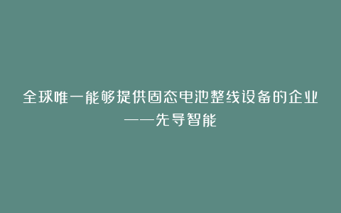 全球唯一能够提供固态电池整线设备的企业——先导智能
