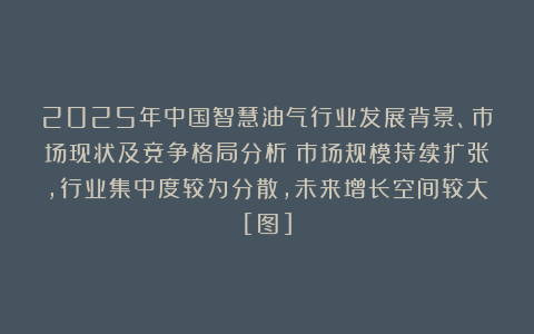 2025年中国智慧油气行业发展背景、市场现状及竞争格局分析：市场规模持续扩张，行业集中度较为分散，未来增长空间较大[图]