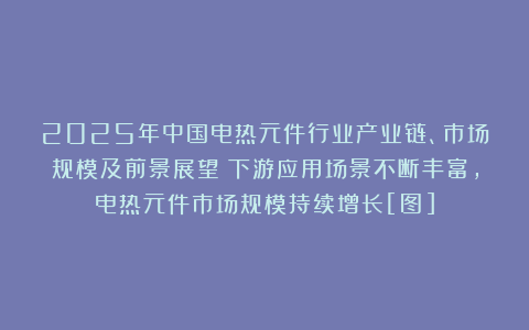 2025年中国电热元件行业产业链、市场规模及前景展望：下游应用场景不断丰富，电热元件市场规模持续增长[图]