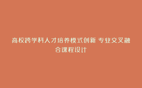 高校跨学科人才培养模式创新：专业交叉融合课程设计