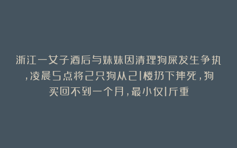 浙江一女子酒后与妹妹因清理狗屎发生争执，凌晨5点将2只狗从21楼扔下摔死，狗买回不到一个月，最小仅1斤重