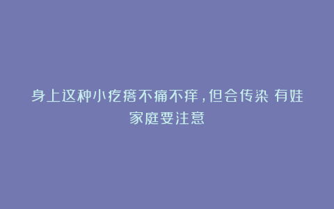 身上这种小疙瘩不痛不痒，但会传染！有娃家庭要注意