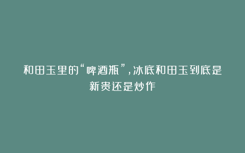 和田玉里的“啤酒瓶”，冰底和田玉到底是新贵还是炒作！
