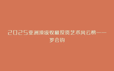 2025亚洲顶级收藏投资艺术风云榜——罗会钧