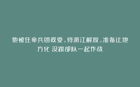 他被任命兵团政委，待浙江解放，准备让地方化？没跟部队一起作战