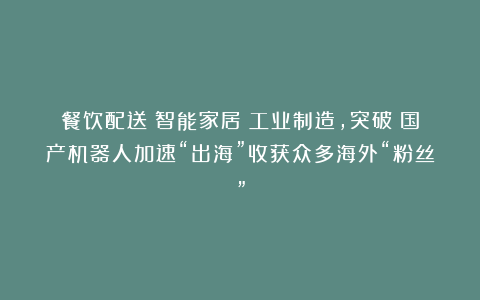 餐饮配送→智能家居→工业制造，突破！国产机器人加速“出海”收获众多海外“粉丝”