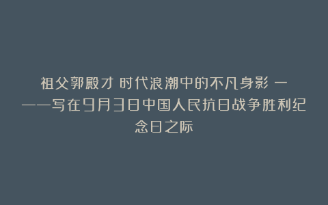 祖父郭殿才：时代浪潮中的不凡身影（一）——写在9月3日中国人民抗日战争胜利纪念日之际