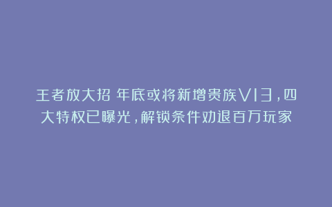 王者放大招！年底或将新增贵族V13，四大特权已曝光，解锁条件劝退百万玩家
