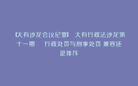 【大有沙龙会议纪要】 大有行政法沙龙第十一期 | 行政处罚与刑事处罚：兼容还是排斥