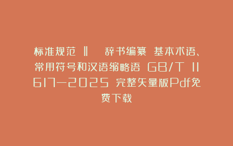 标准规范 ‖ 《 辞书编纂 基本术语、常用符号和汉语缩略语》（GB/T 11617—2025）（完整矢量版Pdf免费下载）