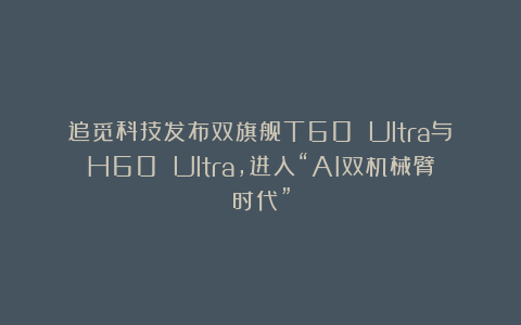追觅科技发布双旗舰T60 Ultra与H60 Ultra，进入“AI双机械臂时代”