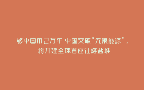 够中国用2万年！中国突破“无限能源”， 将开建全球首座钍熔盐堆