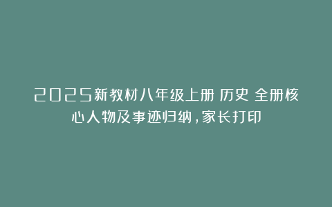 2025新教材八年级上册（历史）全册核心人物及事迹归纳，家长打印