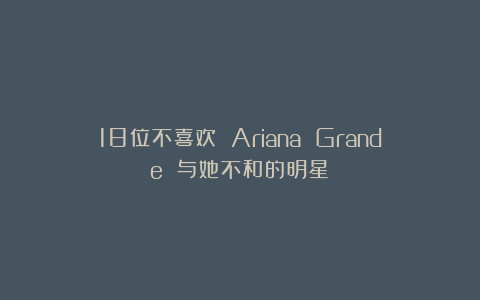 18位不喜欢 Ariana Grande 与她不和的明星!