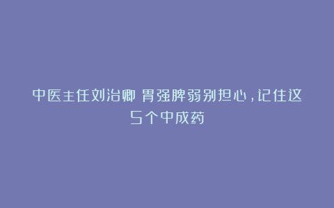中医主任刘治卿：胃强脾弱别担心，记住这5个中成药