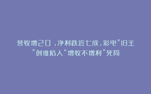 营收增20%，净利跌近七成，彩电“旧王”创维陷入“增收不增利”死局