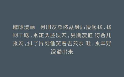 趣味漫画： 男朋友忽然从身后搂起我，我问干啥，水龙头还没关，男朋友道：待会儿来关，过了片刻他笑着去关水：哇，水幸好没溢出来！